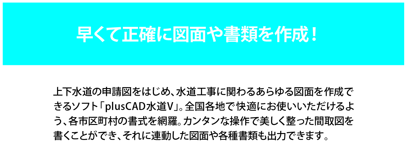 早くて正確に図面や書類を作成！上下水道の申請図をはじめ、水道工事に関わるあらゆる図面を作成できるplusCAD水道V。全国各地で快適にお使い頂けるよう、各市町村の書式を網羅。簡単な操作で美しく整った間取図を書くことができ、それに連動した図面や各書類も出力できます。