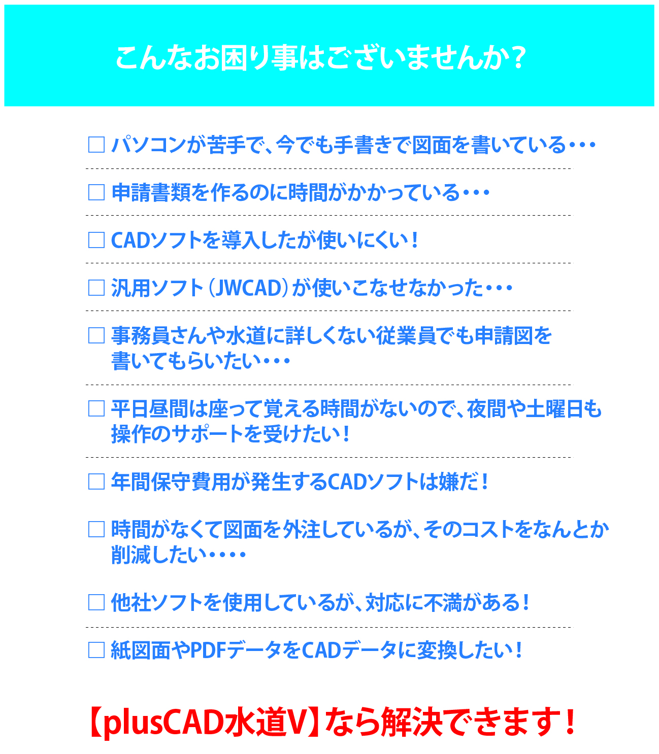 こんあお困り事ございませんか？パソコンが苦手で今でも手書きで図面を描いている、申請書類を作るのに時間がかかっている、CADソフトを導入したが使いにくい！、汎用ソフト（JwCAD）が使いこなせなかった、事務員さんや水道に詳しくない従業員でも申請図を書いてもらいたい、年間保守費用が発生するCADソフトは嫌だ！、時間がなくて図面を外注しているがそのコストをなんとか削減したい。他社ソフトを使用しているが、対応に不満がある。神図面やPDFデータをCADデータに変換したい！plusCAD水道Vなら解決できます！