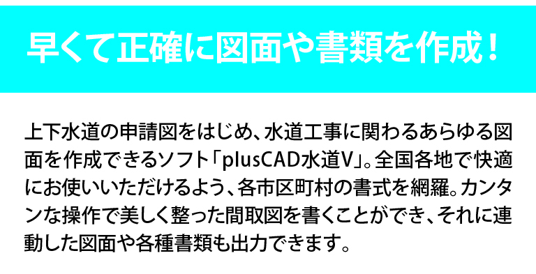 早くて正確に図面や書類を作成！上下水道の申請図をはじめ、水道工事に関わるあらゆる図面を作成できるplusCAD水道V。全国各地で快適にお使い頂けるよう、各市町村の書式を網羅。簡単な操作で美しく整った間取図を書くことができ、それに連動した図面や各書類も出力できます。