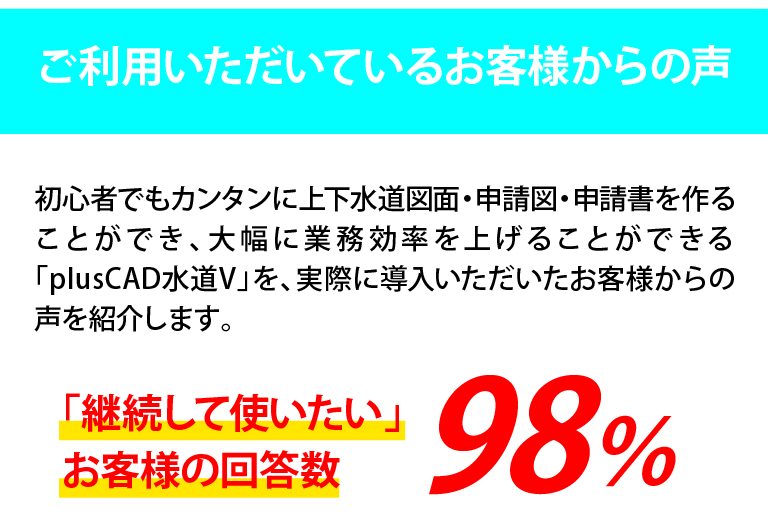 初心者でも簡単に上下水道図面・申請図・申請書を作ることができ大幅に業務効率を上げることができるplusCAD水道Vを実際に導入いただいたお客様からのお声を紹介！「継続して使いたい」お客様の回答数98%！