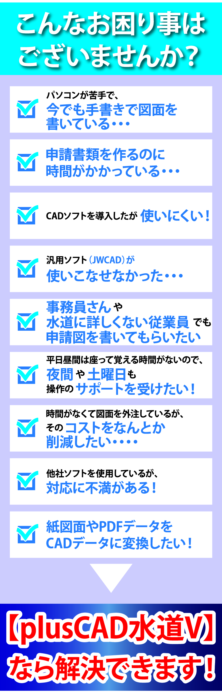 こんあお困り事ございませんか？パソコンが苦手で今でも手書きで図面を描いている、申請書類を作るのに時間がかかっている、CADソフトを導入したが使いにくい！、汎用ソフト（JwCAD）が使いこなせなかった、事務員さんや水道に詳しくない従業員でも申請図を書いてもらいたい、年間保守費用が発生するCADソフトは嫌だ！、時間がなくて図面を外注しているがそのコストをなんとか削減したい。他社ソフトを使用しているが、対応に不満がある。神図面やPDFデータをCADデータに変換したい！plusCAD水道Vなら解決できます！