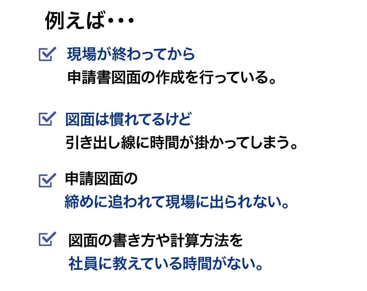 例えば、現場が終わってから図面の作成をしている。図面は慣れてて早いけど引出線に時間が掛かってる。締めに追われて現場に出られない。図面の描き方や計算方法を社員に教えている時間がない。など