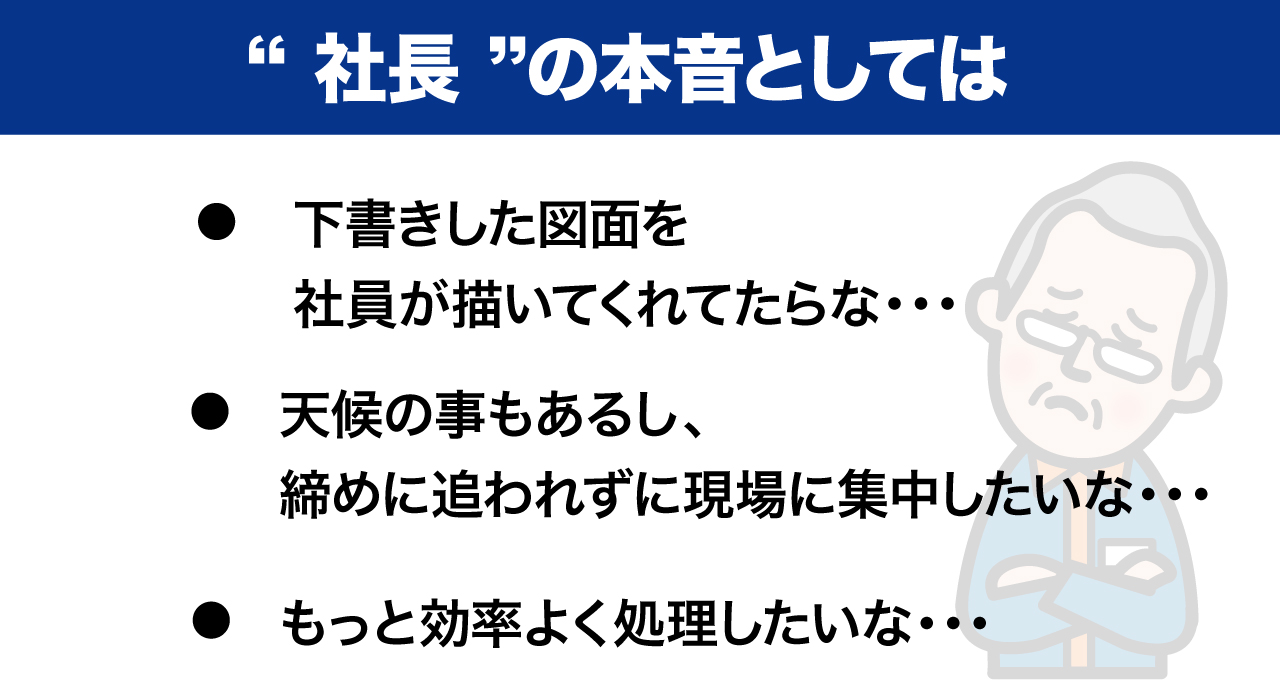 社長の『本音』としては、下書きした図面を社員が描いてくれたらな・・天候の事もあるし、締めに追われずに現場に集中したいな・・もっと効率よく処理したいな～・・