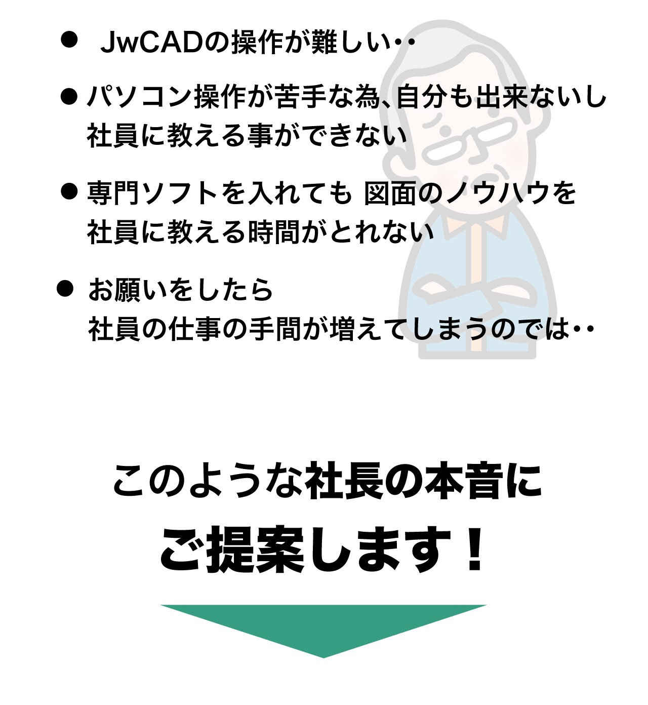 だけど、JwCADの操作は難しい・・パソコンが苦手だから社員に教える事ができない・・・専門ソフトを入れても図面のノウハウを社員に教える時間がとれない・・お願いしたら社員の手間が増えてしまうのではないだろうか・・このような社長の『本音』にご提案します！