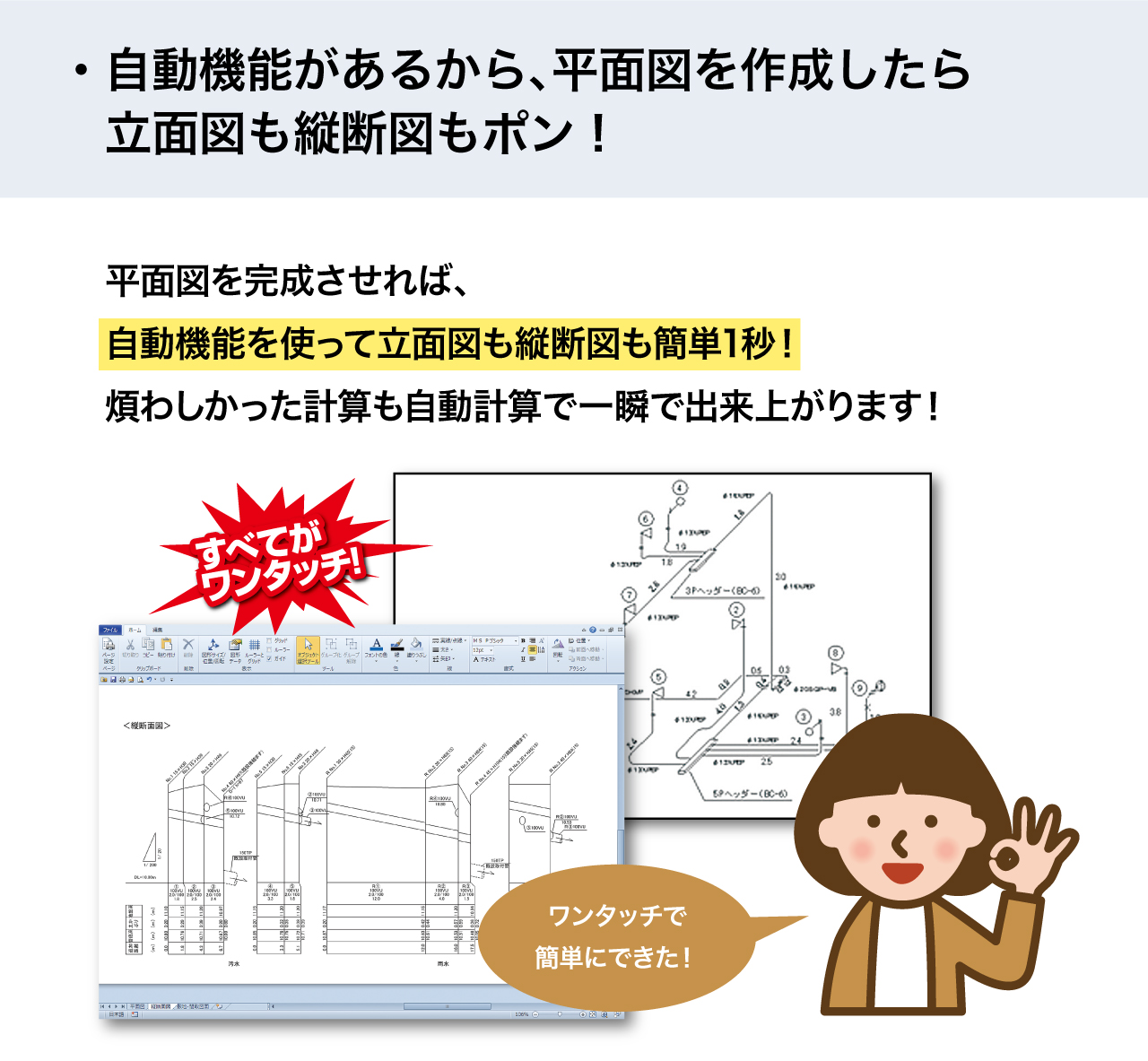 plusCAD水道Vは自動機能搭載なので、平面図を作成したら立面図もポン！細かい計算が必要だった縦断面図もポン！と一瞬で出来上がります！