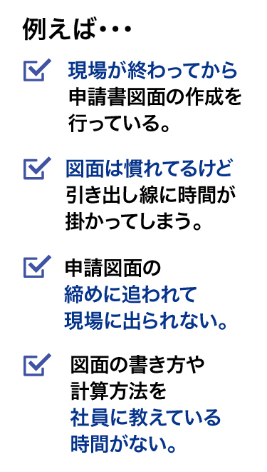 例えば、現場が終わってから図面の作成をしている。図面は慣れてて早いけど引出線に時間が掛かってる。締めに追われて現場に出られない。図面の描き方や計算方法を社員に教えている時間がない。など