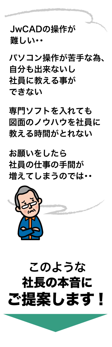 だけど、JwCADの操作は難しい・・パソコンが苦手だから社員に教える事ができない・・・専門ソフトを入れても図面のノウハウを社員に教える時間がとれない・・お願いしたら社員の手間が増えてしまうのではないだろうか・・このような社長の『本音』にご提案します！