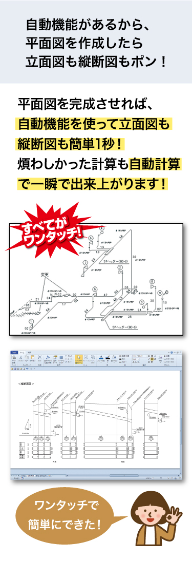 plusCAD水道Vは自動機能搭載なので、平面図を作成したら立面図もポン！細かい計算が必要だった縦断面図もポン！と一瞬で出来上がります！
